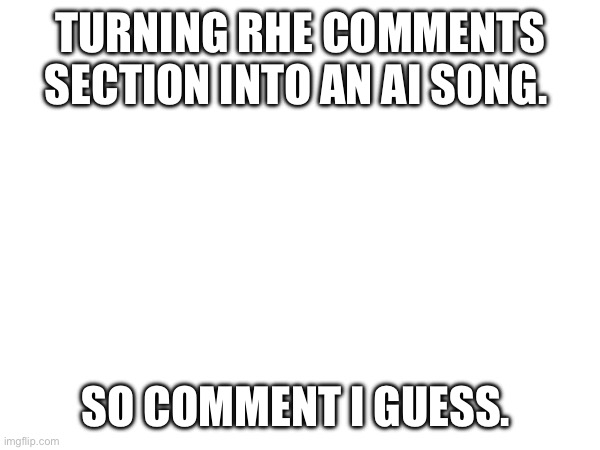 TURNING RHE COMMENTS SECTION INTO AN AI SONG. SO COMMENT I GUESS. | made w/ Imgflip meme maker
