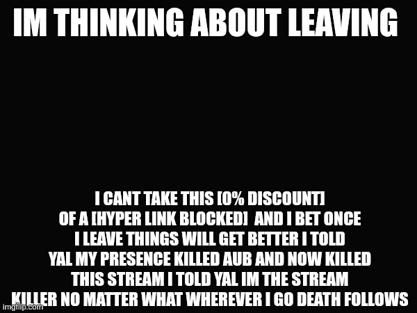 I'ma be real with you no more funni | IM THINKING ABOUT LEAVING; I CANT TAKE THIS [0% DISCOUNT] OF A [HYPER LINK BLOCKED]  AND I BET ONCE I LEAVE THINGS WILL GET BETTER I TOLD YAL MY PRESENCE KILLED AUB AND NOW KILLED THIS STREAM I TOLD YAL IM THE STREAM KILLER NO MATTER WHAT WHEREVER I GO DEATH FOLLOWS | made w/ Imgflip meme maker