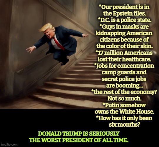Old, defeated, used up, confused. | *Our president is in 
the Epstein files.

*D.C. is a police state.

*Guys in masks are 
kidnapping American 
citizens because of 
the color of their skin.

*17 million Americans 
lost their healthcare.

*Jobs for concentration 
camp guards and 
secret police jobs 
are booming...

*the rest of the economy? 
Not so much.

*Putin somehow 
owns the White House.

*How has it only been 
six months? DONALD TRUMP IS SERIOUSLY THE WORST PRESIDENT OF ALL TIME. | image tagged in trump,kidnapping,healthcare,concentration camp,putin,jeffrey epstein | made w/ Imgflip meme maker