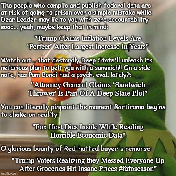 Some YT searches perfectly summing up the lunacy of the current adminstration and yet still failing to distract from Epstein. | The people who compile and publish federal data are
at risk of going to prison over a simple mistake while
Dear Leader may lie to you with zero accountability
sooo... yeah, maybe keep that in mind:; "Trump Claims Inflation Levels Are ‘Perfect’ After Largest Increase In Years"; Watch out... that dastardly Deep State'll unleash its
nefarious plan to pelt you with a sammich!! On a side
note, has Pam Bondi had a psych. eval. lately?:; "Attorney General Claims ‘Sandwich
Thrower' Is Part Of A Deep State Plot"; You can literally pinpoint the moment Bartiromo begins
to choke on reality:; "Fox Host Dies Inside While Reading
Horrible Economic Data"; O glorious bounty of Red-hatted buyer's remorse:; "Trump Voters Realizing they Messed Everyone Up
After Groceries Hit Insane Prices #fafoseason" | image tagged in memes,but that's none of my business,kermit the frog | made w/ Imgflip meme maker