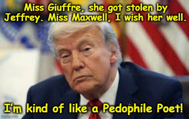 tRump the Poet | Miss Giuffre, she got stolen by Jeffrey. Miss Maxwell, I wish her well. I’m kind of like a Pedophile Poet! | image tagged in donald trump memes,donald trump the clown,nevertrump meme,pedophiles,maga,deplorable donald | made w/ Imgflip meme maker