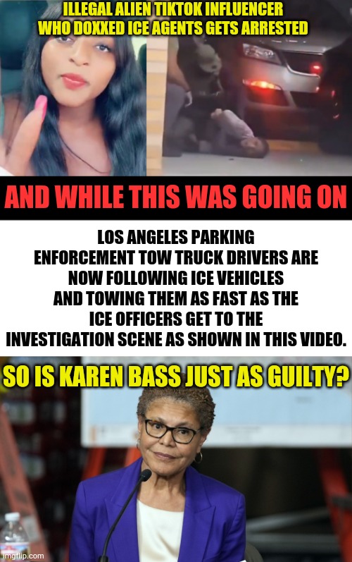 So Is Karen Bass Just As Guilty? | ILLEGAL ALIEN TIKTOK INFLUENCER WHO DOXXED ICE AGENTS GETS ARRESTED; LOS ANGELES PARKING ENFORCEMENT TOW TRUCK DRIVERS ARE NOW FOLLOWING ICE VEHICLES AND TOWING THEM AS FAST AS THE ICE OFFICERS GET TO THE INVESTIGATION SCENE AS SHOWN IN THIS VIDEO. AND WHILE THIS WAS GOING ON; SO IS KAREN BASS JUST AS GUILTY? | image tagged in memes,politics,los angeles,arrest,why not,mayor | made w/ Imgflip meme maker