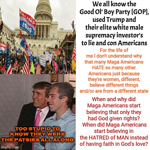 What's Up With All Of Maga's Hatred?  Why Are Maga Followers Enabling Trump To Unalive Innocent People In Maga's Name? | We all know the Good Ol' Boy Party {GOP},
used Trump and their elite white male supremacy investor's to lie and con Americans; For the life of me I don't understand why that many Maga Americans HATE so many other Americans just because they're women, different, believe different things and/or are from a different state; When and why did Maga Americans start believing that only they had God given rights?  When did Maga Americans start believing in the HATRED of MAN instead of having faith in God's love? too stupid to know they were the patsies all along | image tagged in memes,drake hotline bling,what the hell is wrong with you people,what the hell happened here,what the hell is this,maga | made w/ Imgflip meme maker