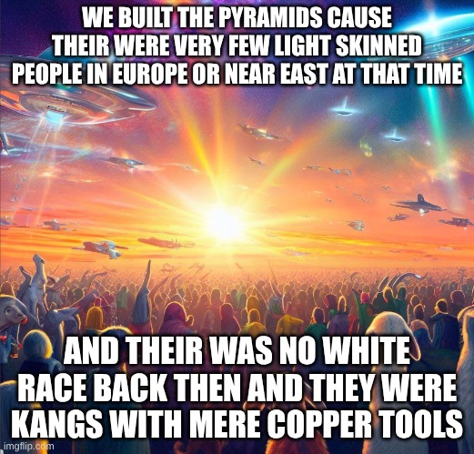 we wuz gfl | WE BUILT THE PYRAMIDS CAUSE THEIR WERE VERY FEW LIGHT SKINNED PEOPLE IN EUROPE OR NEAR EAST AT THAT TIME; AND THEIR WAS NO WHITE RACE BACK THEN AND THEY WERE KANGS WITH MERE COPPER TOOLS | image tagged in galactic federation of light,racism,blonde | made w/ Imgflip meme maker