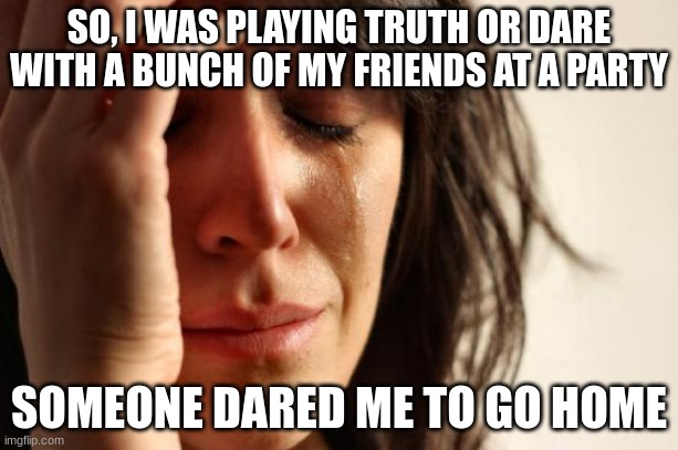 This is just sad on a new level. | SO, I WAS PLAYING TRUTH OR DARE WITH A BUNCH OF MY FRIENDS AT A PARTY; SOMEONE DARED ME TO GO HOME | image tagged in memes,first world problems | made w/ Imgflip meme maker