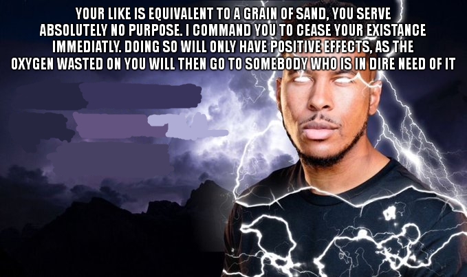 You should kill yourself NOW! | YOUR LIKE IS EQUIVALENT TO A GRAIN OF SAND, YOU SERVE ABSOLUTELY NO PURPOSE. I COMMAND YOU TO CEASE YOUR EXISTANCE IMMEDIATLY. DOING SO WILL | image tagged in you should kill yourself now | made w/ Imgflip meme maker