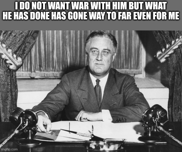 franklin d roosevelt | I DO NOT WANT WAR WITH HIM BUT WHAT HE HAS DONE HAS GONE WAY TO FAR EVEN FOR ME | image tagged in franklin d roosevelt | made w/ Imgflip meme maker