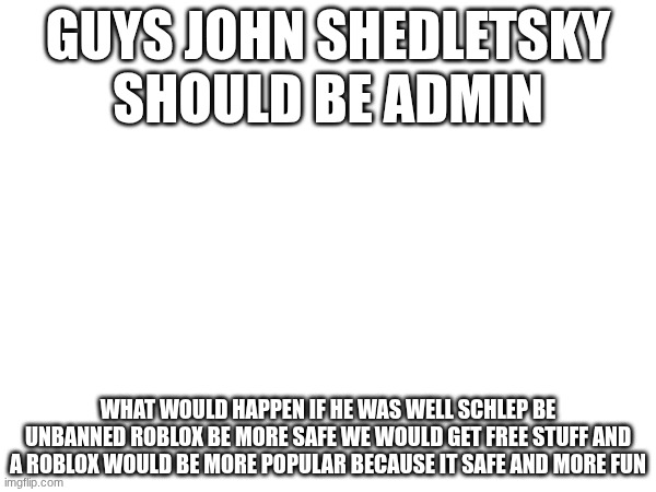 fr fr | GUYS JOHN SHEDLETSKY SHOULD BE ADMIN; WHAT WOULD HAPPEN IF HE WAS WELL SCHLEP BE UNBANNED ROBLOX BE MORE SAFE WE WOULD GET FREE STUFF AND A ROBLOX WOULD BE MORE POPULAR BECAUSE IT SAFE AND MORE FUN | image tagged in roblox | made w/ Imgflip meme maker