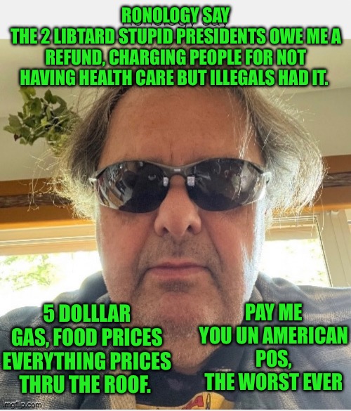 Ronology say | RONOLOGY SAY
THE 2 LIBTARD STUPID PRESIDENTS OWE ME A REFUND, CHARGING PEOPLE FOR NOT HAVING HEALTH CARE BUT ILLEGALS HAD IT. PAY ME YOU UN AMERICAN POS, THE WORST EVER; 5 DOLLLAR GAS, FOOD PRICES EVERYTHING PRICES THRU THE ROOF. | image tagged in prove me wrong | made w/ Imgflip meme maker