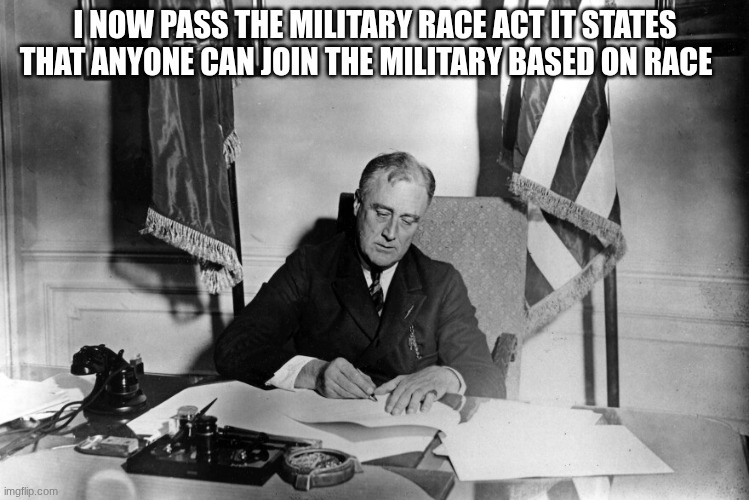 franklin d roosevelt | I NOW PASS THE MILITARY RACE ACT IT STATES THAT ANYONE CAN JOIN THE MILITARY BASED ON RACE | image tagged in franklin d roosevelt | made w/ Imgflip meme maker