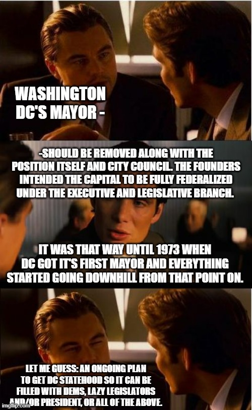Ya know those things they no longer teach in school. . .guess what. . . | WASHINGTON DC'S MAYOR -; -SHOULD BE REMOVED ALONG WITH THE POSITION ITSELF AND CITY COUNCIL. THE FOUNDERS INTENDED THE CAPITAL TO BE FULLY FEDERALIZED UNDER THE EXECUTIVE AND LEGISLATIVE BRANCH. IT WAS THAT WAY UNTIL 1973 WHEN DC GOT IT'S FIRST MAYOR AND EVERYTHING STARTED GOING DOWNHILL FROM THAT POINT ON. LET ME GUESS: AN ONGOING PLAN TO GET DC STATEHOOD SO IT CAN BE FILLED WITH DEMS, LAZY LEGISLATORS AND/OR PRESIDENT, OR ALL OF THE ABOVE. | image tagged in memes,inception,washington dc,government corruption | made w/ Imgflip meme maker