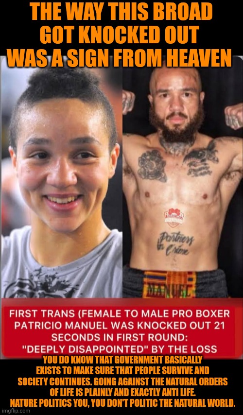 Funny | THE WAY THIS BROAD GOT KNOCKED OUT  WAS A SIGN FROM HEAVEN; YOU DO KNOW THAT GOVERNMENT BASICALLY EXISTS TO MAKE SURE THAT PEOPLE SURVIVE AND SOCIETY CONTINUES. GOING AGAINST THE NATURAL ORDERS OF LIFE IS PLAINLY AND EXACTLY ANTI LIFE. NATURE POLITICS YOU, YOU DON'T POLITIC THE NATURAL WORLD. | image tagged in funny,politics,nature,anti,life,boxing | made w/ Imgflip meme maker