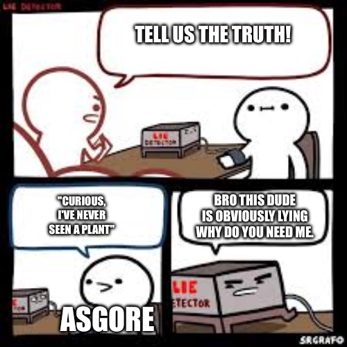 dawg ur literally standing on plants | TELL US THE TRUTH! BRO THIS DUDE IS OBVIOUSLY LYING WHY DO YOU NEED ME. "CURIOUS, I'VE NEVER SEEN A PLANT"; ASGORE | image tagged in lie detector clear | made w/ Imgflip meme maker