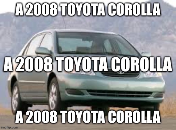 A 2008 Toyota Corolla | A 2008 TOYOTA COROLLA; A 2008 TOYOTA COROLLA; A 2008 TOYOTA COROLLA | image tagged in a 2008 toyota corolla | made w/ Imgflip meme maker