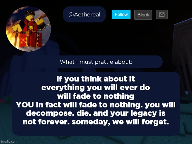 aethereal's forsaken template | if you think about it
everything you will ever do
will fade to nothing
YOU in fact will fade to nothing. you will decompose. die. and your legacy is not forever. someday, we will forget. | image tagged in aethereal's forsaken template | made w/ Imgflip meme maker