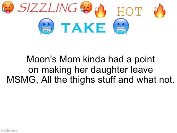 sizzling hot take | Moon’s Mom kinda had a point on making her daughter leave MSMG, All the thighs stuff and what not. | image tagged in sizzling hot take,serious shit | made w/ Imgflip meme maker