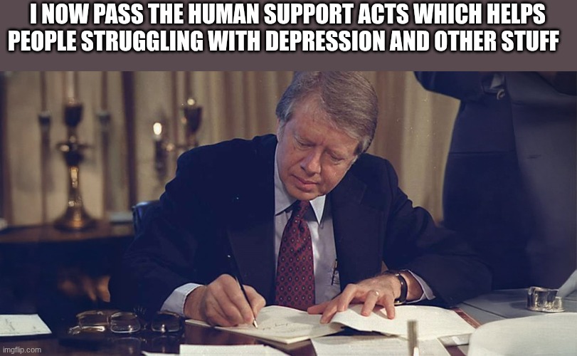 jimmy carter | I NOW PASS THE HUMAN SUPPORT ACTS WHICH HELPS PEOPLE STRUGGLING WITH DEPRESSION AND OTHER STUFF | image tagged in jimmy carter | made w/ Imgflip meme maker