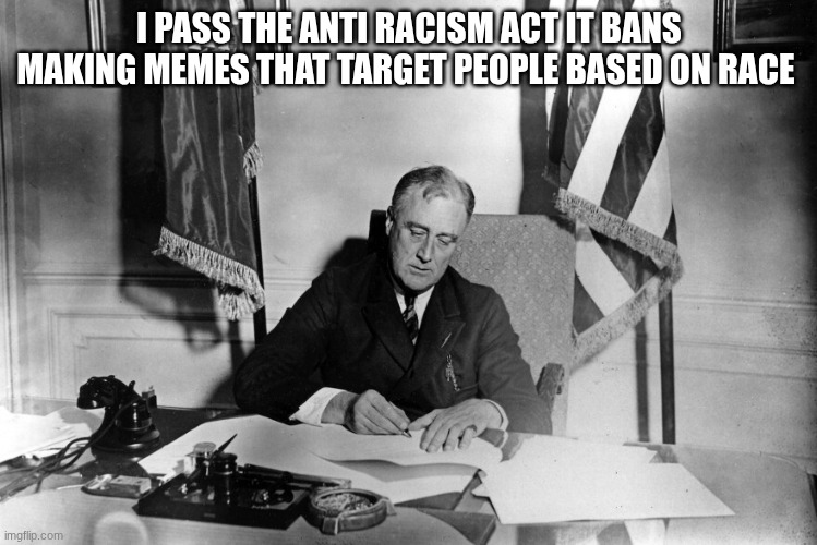 franklin d roosevelt | I PASS THE ANTI RACISM ACT IT BANS MAKING MEMES THAT TARGET PEOPLE BASED ON RACE | image tagged in franklin d roosevelt | made w/ Imgflip meme maker