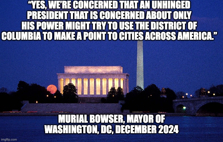 Federal Takeover of DC - Forecasted by Mayor | “YES, WE’RE CONCERNED THAT AN UNHINGED PRESIDENT THAT IS CONCERNED ABOUT ONLY HIS POWER MIGHT TRY TO USE THE DISTRICT OF COLUMBIA TO MAKE A POINT TO CITIES ACROSS AMERICA.”; MURIAL BOWSER, MAYOR OF WASHINGTON, DC, DECEMBER 2024 | image tagged in donald trump,fascism,bowser,dc,washington dc,politics | made w/ Imgflip meme maker
