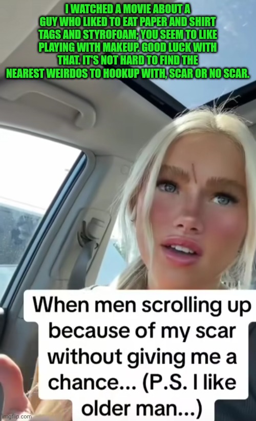 Funny | I WATCHED A MOVIE ABOUT A GUY WHO LIKED TO EAT PAPER AND SHIRT TAGS AND STYROFOAM; YOU SEEM TO LIKE PLAYING WITH MAKEUP. GOOD LUCK WITH THAT. IT'S NOT HARD TO FIND THE NEAREST WEIRDOS TO HOOKUP WITH, SCAR OR NO SCAR. | image tagged in funny,makeup,women vs men,gold digger,you've been invited to dumbass university,scar | made w/ Imgflip meme maker