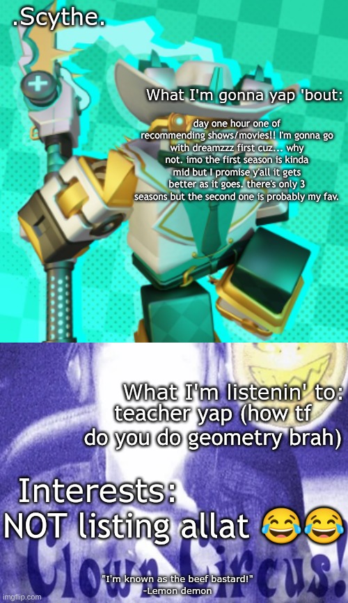 totally not recommending ts cuz Ninjago was my childhood (I'm out of temp ideas smh this was the most appealling one I could fin | day one hour one of recommending shows/movies!! I'm gonna go with dreamzzz first cuz... why not. imo the first season is kinda mid but I promise y'all it gets better as it goes. there's only 3 seasons but the second one is probably my fav. teacher yap (how tf do you do geometry brah); NOT listing allat 😂😂 | image tagged in scythe's awesome temp ft lemon demon wowieeee | made w/ Imgflip meme maker