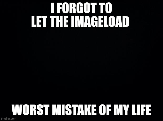 Black background | I FORGOT TO LET THE IMAGELOAD; WORST MISTAKE OF MY LIFE | image tagged in black background | made w/ Imgflip meme maker