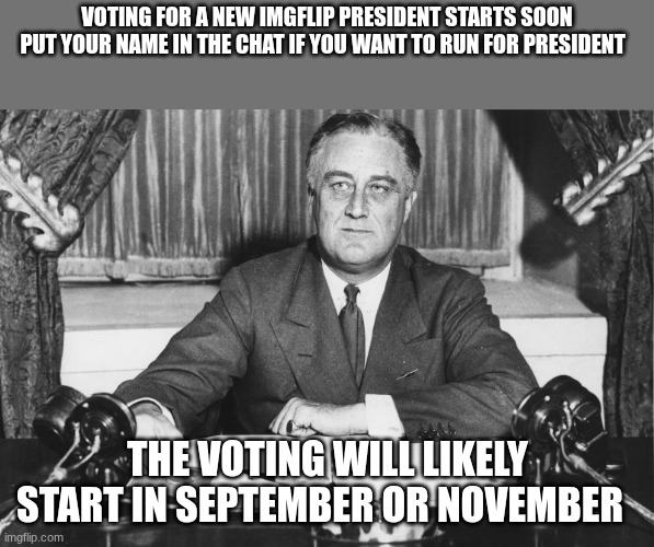 franklin d roosevelt | VOTING FOR A NEW IMGFLIP PRESIDENT STARTS SOON PUT YOUR NAME IN THE CHAT IF YOU WANT TO RUN FOR PRESIDENT; THE VOTING WILL LIKELY START IN SEPTEMBER OR NOVEMBER | image tagged in franklin d roosevelt | made w/ Imgflip meme maker