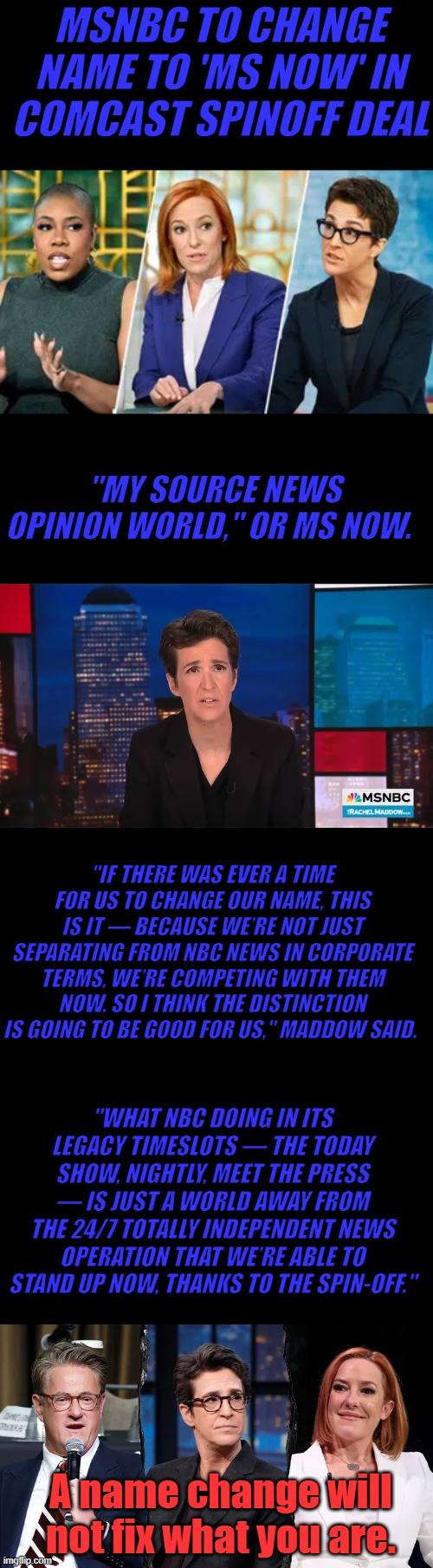 I suggest The Propaganda News Network. TPNN like the CNN Communist News Network. It's not going to help your ratings U.R.Still U | MSNBC TO CHANGE NAME TO 'MS NOW' IN COMCAST SPINOFF DEAL; "MY SOURCE NEWS OPINION WORLD," OR MS NOW. "IF THERE WAS EVER A TIME FOR US TO CHANGE OUR NAME, THIS IS IT — BECAUSE WE’RE NOT JUST SEPARATING FROM NBC NEWS IN CORPORATE TERMS, WE’RE COMPETING WITH THEM NOW. SO I THINK THE DISTINCTION IS GOING TO BE GOOD FOR US," MADDOW SAID. "WHAT NBC DOING IN ITS LEGACY TIMESLOTS — THE TODAY SHOW, NIGHTLY, MEET THE PRESS — IS JUST A WORLD AWAY FROM THE 24/7 TOTALLY INDEPENDENT NEWS OPERATION THAT WE’RE ABLE TO STAND UP NOW, THANKS TO THE SPIN-OFF."; A name change will not fix what you are. | made w/ Imgflip meme maker