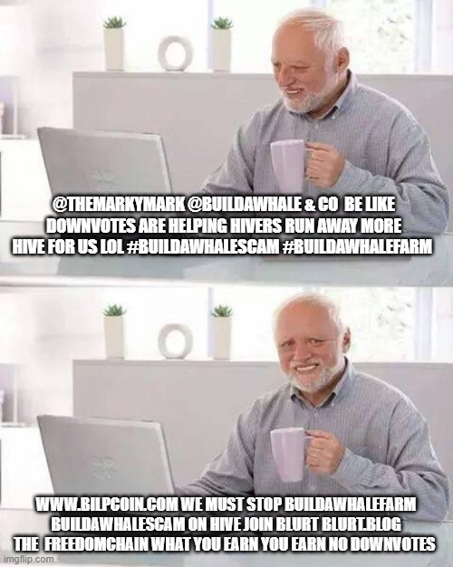 Hide the Pain Harold Meme | @THEMARKYMARK @BUILDAWHALE & CO  BE LIKE DOWNVOTES ARE HELPING HIVERS RUN AWAY MORE HIVE FOR US LOL #BUILDAWHALESCAM #BUILDAWHALEFARM; WWW.BILPCOIN.COM WE MUST STOP BUILDAWHALEFARM BUILDAWHALESCAM ON HIVE JOIN BLURT BLURT.BLOG THE  FREEDOMCHAIN WHAT YOU EARN YOU EARN NO DOWNVOTES | image tagged in memes,hide the pain harold | made w/ Imgflip meme maker