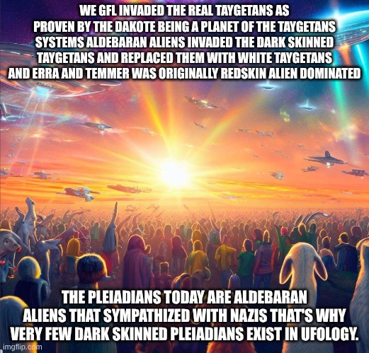 cultural appropriation of native american mythology about pleiadians | WE GFL INVADED THE REAL TAYGETANS AS PROVEN BY THE DAKOTE BEING A PLANET OF THE TAYGETANS SYSTEMS ALDEBARAN ALIENS INVADED THE DARK SKINNED TAYGETANS AND REPLACED THEM WITH WHITE TAYGETANS AND ERRA AND TEMMER WAS ORIGINALLY REDSKIN ALIEN DOMINATED; THE PLEIADIANS TODAY ARE ALDEBARAN ALIENS THAT SYMPATHIZED WITH NAZIS THAT'S WHY VERY FEW DARK SKINNED PLEIADIANS EXIST IN UFOLOGY. | image tagged in galactic federation of light | made w/ Imgflip meme maker