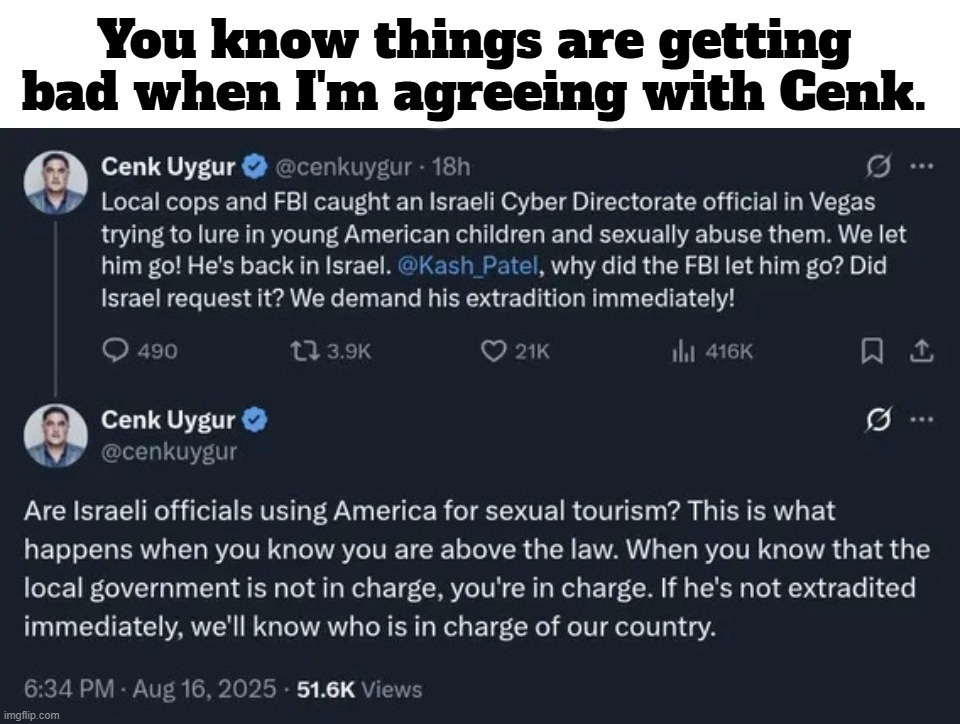 Federal Bureau of Insurrection: You know things are getting bad when I'm agreeing with Cenk. | image tagged in israel,kash patel,government corruption,sex crimes,crimes against humanity,pedophiles | made w/ Imgflip meme maker