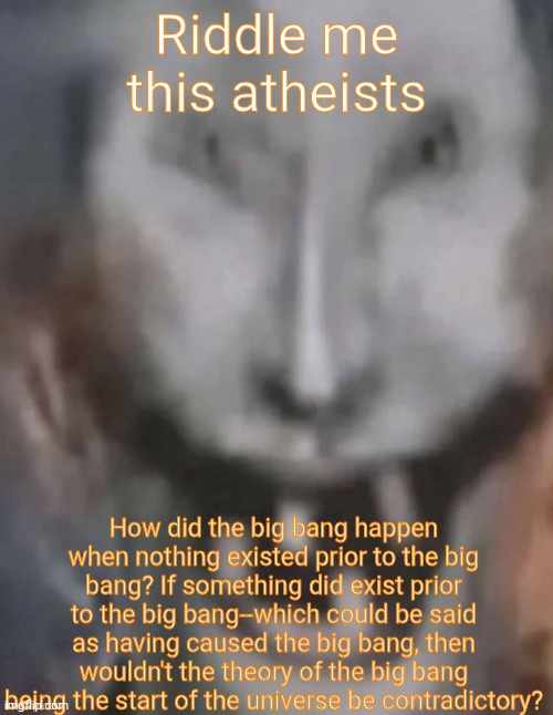 Of course it's a lot of words, it's an argument after all | Riddle me this atheists; How did the big bang happen when nothing existed prior to the big bang? If something did exist prior to the big bang--which could be said as having caused the big bang, then wouldn't the theory of the big bang being the start of the universe be contradictory? | image tagged in jonkled | made w/ Imgflip meme maker
