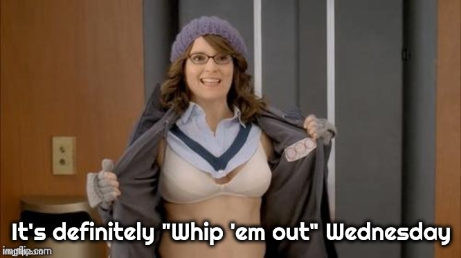 Tina flashing | It's definitely "Whip 'em out" Wednesday | image tagged in tina flashing | made w/ Imgflip meme maker