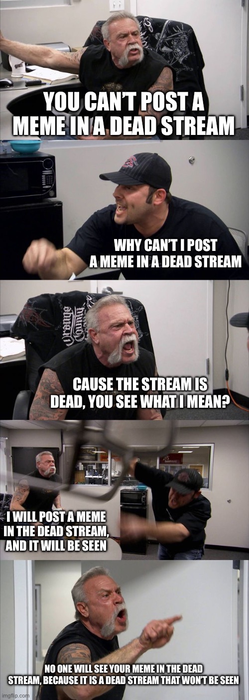 American Chopper Argument | YOU CAN’T POST A MEME IN A DEAD STREAM; WHY CAN’T I POST A MEME IN A DEAD STREAM; CAUSE THE STREAM IS DEAD, YOU SEE WHAT I MEAN? I WILL POST A MEME IN THE DEAD STREAM, AND IT WILL BE SEEN; NO ONE WILL SEE YOUR MEME IN THE DEAD STREAM, BECAUSE IT IS A DEAD STREAM THAT WON’T BE SEEN | image tagged in memes,american chopper argument | made w/ Imgflip meme maker