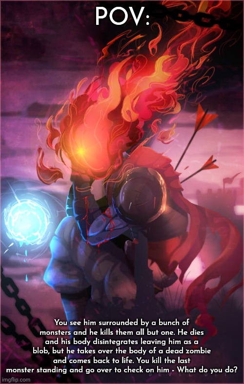 Dead Cells roleplay | POV:; You see him surrounded by a bunch of monsters and he kills them all but one. He dies and his body disintegrates leaving him as a blob, but he takes over the body of a dead zombie and comes back to life. You kill the last monster standing and go over to check on him - What do you do? | image tagged in dead cells,roleplay | made w/ Imgflip meme maker