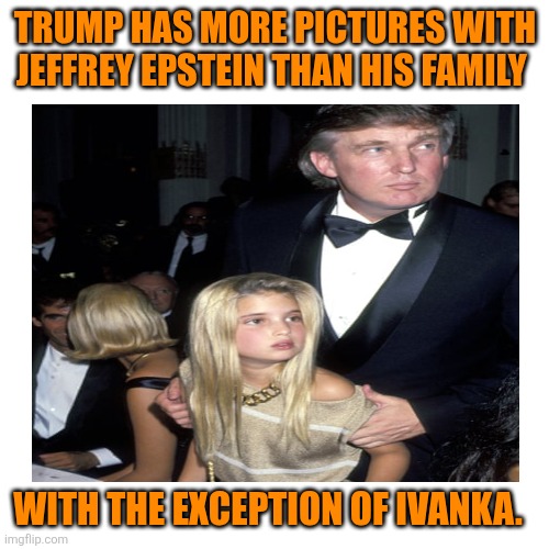 Blank Transparent Square Meme | TRUMP HAS MORE PICTURES WITH JEFFREY EPSTEIN THAN HIS FAMILY WITH THE EXCEPTION OF IVANKA. | image tagged in memes,blank transparent square | made w/ Imgflip meme maker