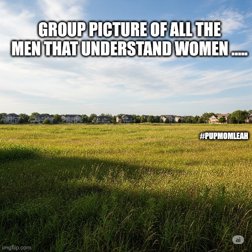 Men that understand women! | GROUP PICTURE OF ALL THE MEN THAT UNDERSTAND WOMEN ..... #PUPMOMLEAH | image tagged in men,women,funny | made w/ Imgflip meme maker