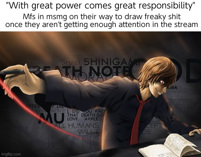 Powerful image | Mfs in msmg on their way to draw freaky shit once they aren't getting enough attention in the stream; "With great power comes great responsibility" | image tagged in light yagami template | made w/ Imgflip meme maker