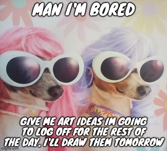 Groovy dawgs | MAN I'M BORED; GIVE ME ART IDEAS IM GOING TO LOG OFF FOR THE REST OF THE DAY. I'LL DRAW THEM TOMORROW | image tagged in groovy dawgs | made w/ Imgflip meme maker