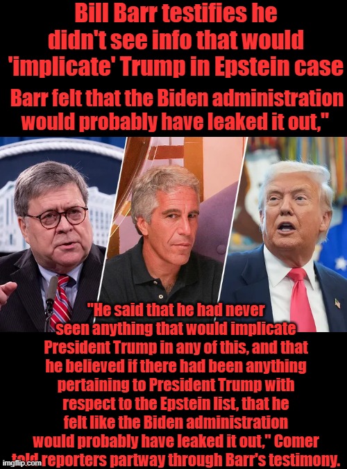 IF TRUMP was implicated DEMs would have leaked it prior to election. Biden had the info so did Clinton | Bill Barr testifies he didn't see info that would 'implicate' Trump in Epstein case; Barr felt that the Biden administration would probably have leaked it out,"; "He said that he had never seen anything that would implicate President Trump in any of this, and that he believed if there had been anything pertaining to President Trump with respect to the Epstein list, that he felt like the Biden administration would probably have leaked it out," Comer told reporters partway through Barr's testimony. | made w/ Imgflip meme maker