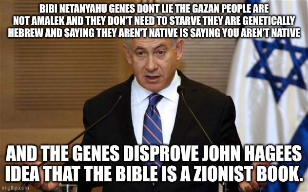 Benjamin Netanyahu | BIBI NETANYAHU GENES DONT LIE THE GAZAN PEOPLE ARE NOT AMALEK AND THEY DON'T NEED TO STARVE THEY ARE GENETICALLY HEBREW AND SAYING THEY AREN'T NATIVE IS SAYING YOU AREN'T NATIVE; AND THE GENES DISPROVE JOHN HAGEES IDEA THAT THE BIBLE IS A ZIONIST BOOK. | image tagged in benjamin netanyahu | made w/ Imgflip meme maker