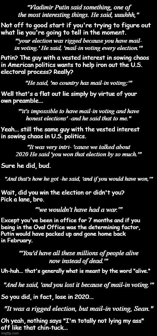 The following is excerpted from the inner monologue of someone who thinks critically while Trump's flapping his veneers. | "Vladimir Putin said something, one of the most interesting things. He said, uuuhhh,"; Not off to good start if you're trying to figure out
what lie you're going to tell in the moment. "'your election was rigged because you have mail-
in voting.' He said, 'mail-in voting every election.'"; Putin? The guy with a vested interest in sowing chaos
in American politics wants to help iron out the U.S.
electoral process? Really? "He said, 'no country has mail-in voting;'"; Well that's a flat out lie simply by virtue of your
own preamble... "'it's impossible to have mail-in voting and have
honest elections' -and he said that to me."; Yeah... still the same guy with the vested interest
in sowing chaos in U.S. politics. "It was very intri- 'cause we talked about 2020 He said 'you won that election by so much.'"; Sure he did, bud. "And that's how he got -he said, 'and if you would have won,'"; Wait, did you win the election or didn't you?
Pick a lane, bro. "'we wouldn't have had a war.'"; Except you've been in office for 7 months and if you
being in the Oval Office was the determining factor,
Putin would have packed up and gone home back
in February. "'You'd have all these millions of people alive
now instead of dead.'"; Uh-huh... that's generally what is meant by the word "alive."; "And he said, 'and you lost it because of mail-in voting.'"; So you did, in fact, lose in 2020... "It was a rigged election, but mail-in voting, Sean."; Oh yeah, nothing says "I'm totally not lying my ass"
off like that chin-tuck... | image tagged in critical analysis,trump unfit unqualified dangerous,lying,moron,global embarrassment,phony | made w/ Imgflip meme maker