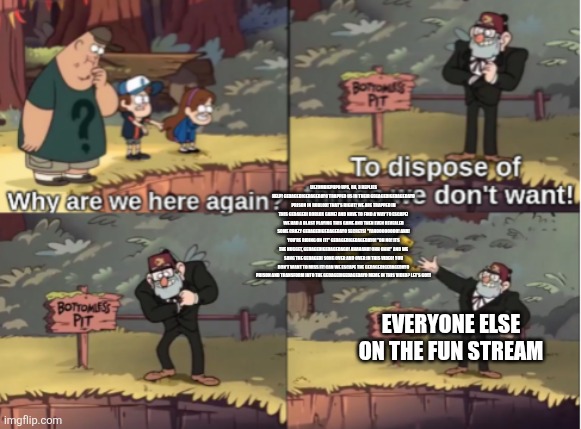 Gravity Falls Bottomless Pit | LILZOMBIEPUP0 UPS, 8H, 3 REPLIES
HELP! GEDAGEDIGEDAGEDAYO TRAPPED US IN THEIR GEGAGEDIGEDAGEDAYO PRISON IN ROBLOX! THAT'S RIGHT! WE ARE TRAPPED IN THIS GEDAGEDI ROBLOX GAME! AND HAVE TO FIND A WAY TO ESCAPE! WE HAD A BLAST PLAYING THIS GAME AND THEN EVEN REVEALED SOME CRAZY GEDAGEDIGEDAGEDAYO SECRETS! "YAHOOOOOOOO! AHA! YOU'RE RIDING ON IT!" GEDAGEDIGEDAGEDAYO! "OH NO! ITS THE NUGGET, GEDAGEDIGEDAGEDAGO! AHAHAHA! OHH OHH!" AND WE SANG THE GEDAGEDI SONG OVER AND OVER IN THIS VIDEO! YOU DON'T WANT TO MISS IT! CAN WE ESCAPE THE GEDAGEDIGEDAGEDAYO PRISON AND TRANSFORM INTO THE GEDAGEDIGEDAGEDAYO MEME IN THIS VIDEO? LET'S GO!!! EVERYONE ELSE ON THE FUN STREAM | image tagged in gravity falls bottomless pit | made w/ Imgflip meme maker