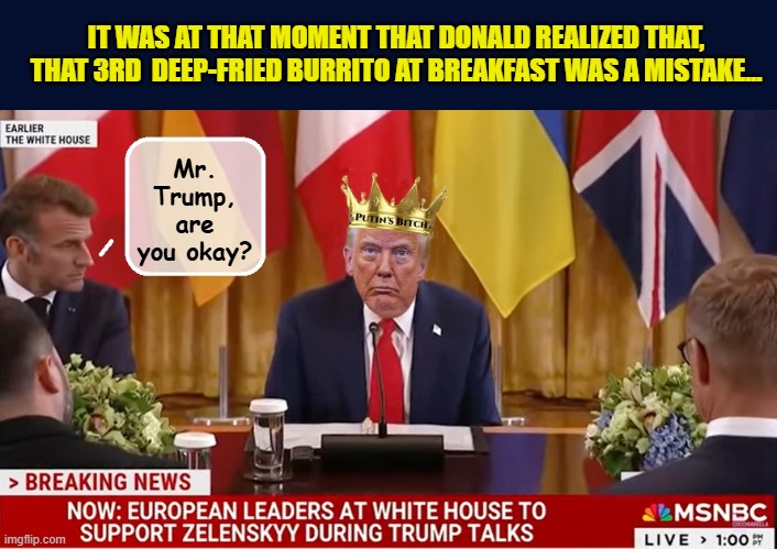 BREAKING: Trump leaves White House peace talks abruptly | IT WAS AT THAT MOMENT THAT DONALD REALIZED THAT, THAT 3RD  DEEP-FRIED BURRITO AT BREAKFAST WAS A MISTAKE... Mr. Trump, are you okay? | image tagged in impeach trump,donald trump memes,government corruption,trump is a moron | made w/ Imgflip meme maker
