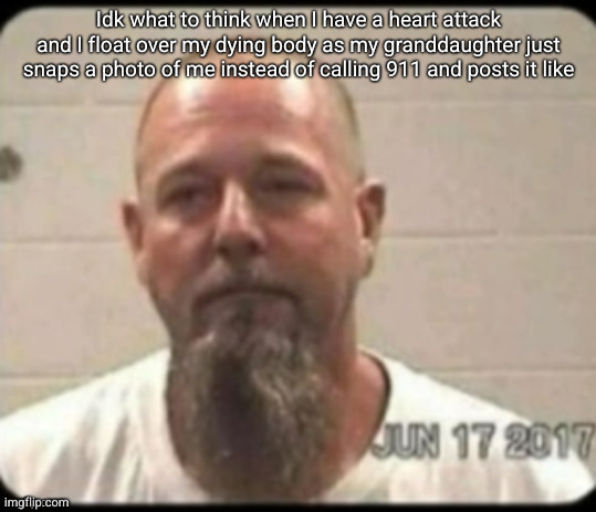 Dad's mugshot | Idk what to think when I have a heart attack and I float over my dying body as my granddaughter just snaps a photo of me instead of calling 911 and posts it like | image tagged in dad's mugshot | made w/ Imgflip meme maker