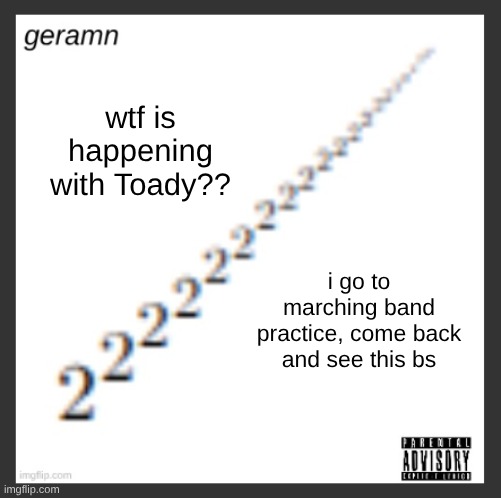geramn's album announcement template | wtf is happening with Toady?? i go to marching band practice, come back and see this bs | image tagged in geramn's album announcement template | made w/ Imgflip meme maker