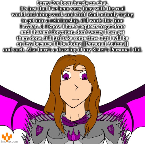 Sorry I've been barely on chat. It's just that I've been very busy with the real world and doing work and stuff [And actually trying to get into a relationship, it'll work this time I swear...]. I know I have requests to get done and I haven't forgotten, don't worry I can get them done, it'll just take some time. But I will be on less because I'll be doing [[Personal Actions]] and such. Also here's a drawing of my Sister's Persona I did. | made w/ Imgflip meme maker