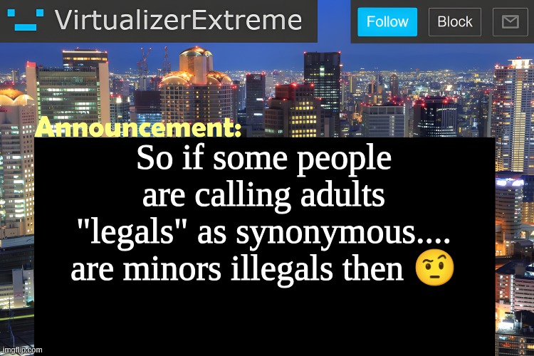 worst of all... legal age is 18 so 17 and under is ILLEGAL AGE! | So if some people are calling adults "legals" as synonymous.... are minors illegals then 🤨 | image tagged in virtualizer announcement temp remastered | made w/ Imgflip meme maker