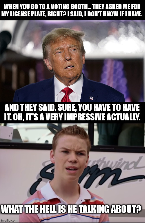 sHaRp As A tAcK | WHEN YOU GO TO A VOTING BOOTH... THEY ASKED ME FOR MY LICENSE PLATE, RIGHT? I SAID, I DON'T KNOW IF I HAVE. AND THEY SAID, SURE, YOU HAVE TO HAVE IT. OH, IT'S A VERY IMPRESSIVE ACTUALLY. WHAT THE HELL IS HE TALKING ABOUT? | image tagged in stupid trump,you guys are getting paid | made w/ Imgflip meme maker