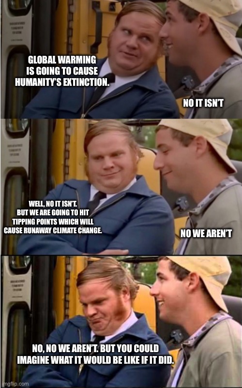 Billy Madison | GLOBAL WARMING IS GOING TO CAUSE HUMANITY’S EXTINCTION. NO IT ISN’T; WELL, NO IT ISN’T. BUT WE ARE GOING TO HIT TIPPING POINTS WHICH WILL CAUSE RUNAWAY CLIMATE CHANGE. NO WE AREN’T; NO, NO WE AREN’T. BUT YOU COULD IMAGINE WHAT IT WOULD BE LIKE IF IT DID. | image tagged in billy madison | made w/ Imgflip meme maker